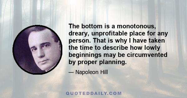 The bottom is a monotonous, dreary, unprofitable place for any person. That is why I have taken the time to describe how lowly beginnings may be circumvented by proper planning.