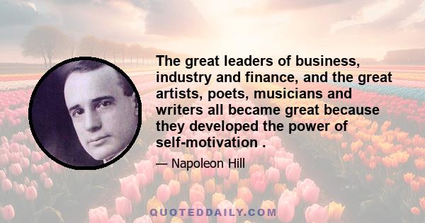 The great leaders of business, industry and finance, and the great artists, poets, musicians and writers all became great because they developed the power of self-motivation .