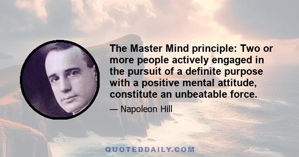 The Master Mind principle: Two or more people actively engaged in the pursuit of a definite purpose with a positive mental attitude, constitute an unbeatable force.