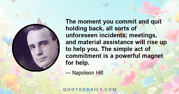 The moment you commit and quit holding back, all sorts of unforeseen incidents, meetings, and material assistance will rise up to help you. The simple act of commitment is a powerful magnet for help.