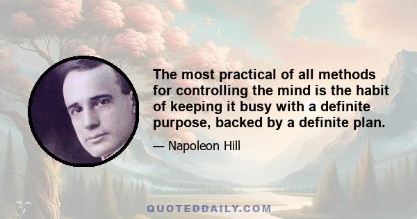 The most practical of all methods for controlling the mind is the habit of keeping it busy with a definite purpose, backed by a definite plan.