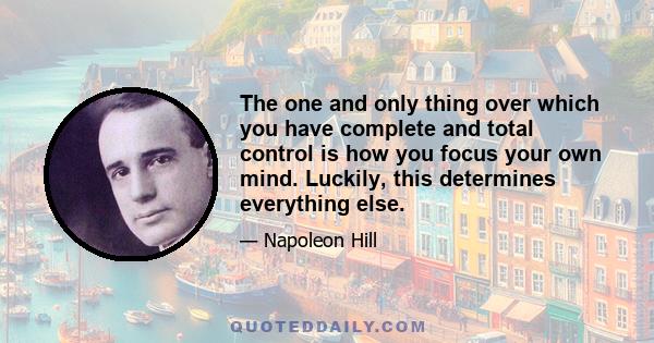 The one and only thing over which you have complete and total control is how you focus your own mind. Luckily, this determines everything else.