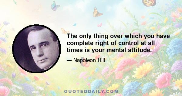 The only thing over which you have complete right of control at all times is your mental attitude.