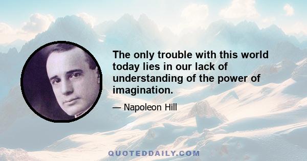 The only trouble with this world today lies in our lack of understanding of the power of imagination.