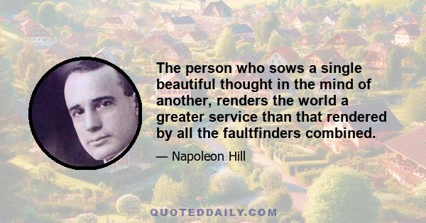 The person who sows a single beautiful thought in the mind of another, renders the world a greater service than that rendered by all the faultfinders combined.