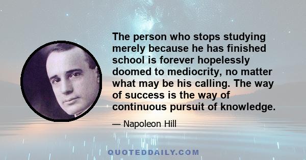 The person who stops studying merely because he has finished school is forever hopelessly doomed to mediocrity, no matter what may be his calling. The way of success is the way of continuous pursuit of knowledge.