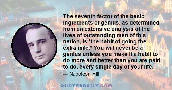 The seventh factor of the basic ingredients of genius, as determined from an extensive analysis of the lives of outstanding men of this nation, is *the habit of going the extra mile.* You will never be a genius unless