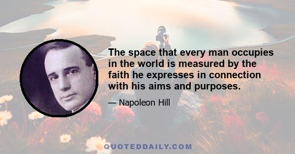 The space that every man occupies in the world is measured by the faith he expresses in connection with his aims and purposes.