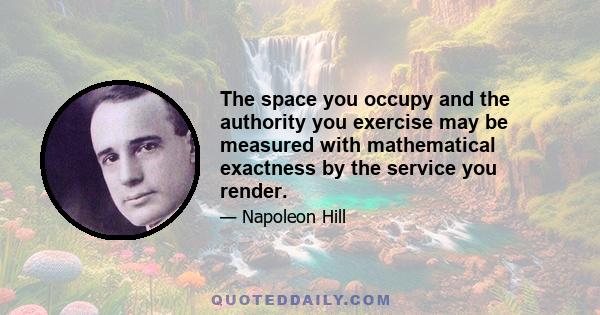 The space you occupy and the authority you exercise may be measured with mathematical exactness by the service you render.