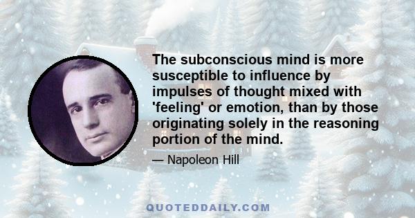 The subconscious mind is more susceptible to influence by impulses of thought mixed with 'feeling' or emotion, than by those originating solely in the reasoning portion of the mind.