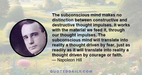 The subconscious mind makes no distinction between constructive and destructive thought impulses. It works with the material we feed it, through our thought impulses. The subconscious mind will translate into reality a