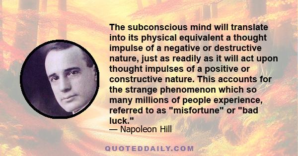 The subconscious mind will translate into its physical equivalent a thought impulse of a negative or destructive nature, just as readily as it will act upon thought impulses of a positive or constructive nature. This