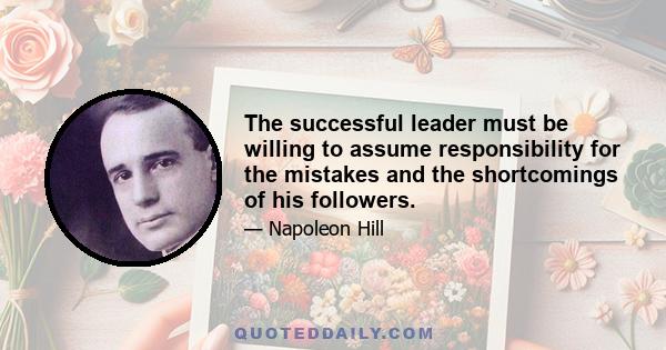 The successful leader must be willing to assume responsibility for the mistakes and the shortcomings of his followers.