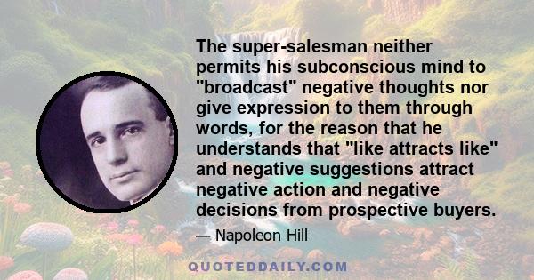 The super-salesman neither permits his subconscious mind to broadcast negative thoughts nor give expression to them through words, for the reason that he understands that like attracts like and negative suggestions