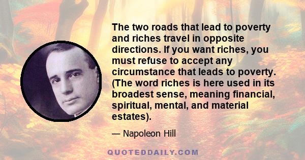 The two roads that lead to poverty and riches travel in opposite directions. If you want riches, you must refuse to accept any circumstance that leads to poverty. (The word riches is here used in its broadest sense,