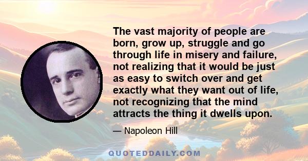 The vast majority of people are born, grow up, struggle and go through life in misery and failure, not realizing that it would be just as easy to switch over and get exactly what they want out of life, not recognizing