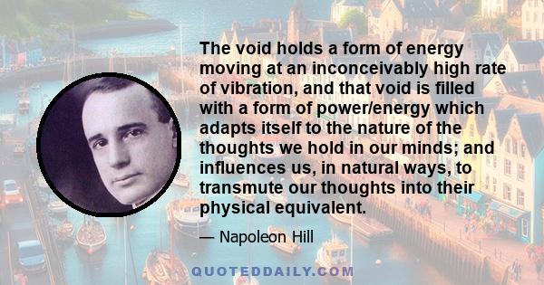 The void holds a form of energy moving at an inconceivably high rate of vibration, and that void is filled with a form of power/energy which adapts itself to the nature of the thoughts we hold in our minds; and