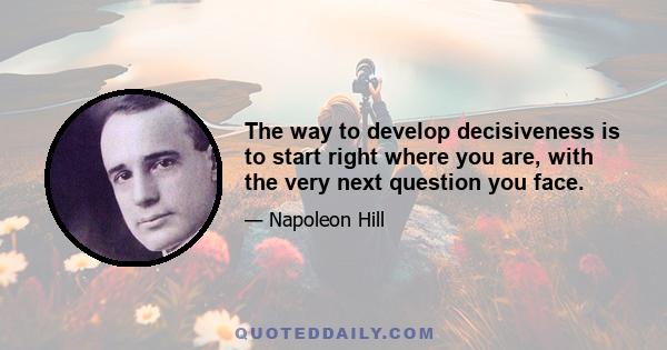 The way to develop decisiveness is to start right where you are, with the very next question you face.