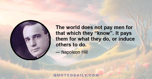 The world does not pay men for that which they “know”. It pays them for what they do, or induce others to do.