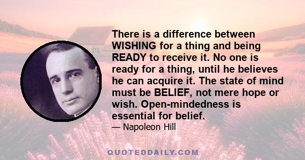 There is a difference between WISHING for a thing and being READY to receive it. No one is ready for a thing, until he believes he can acquire it. The state of mind must be BELIEF, not mere hope or wish. Open-mindedness 