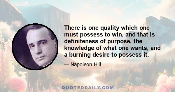 There is one quality which one must possess to win, and that is definiteness of purpose, the knowledge of what one wants, and a burning desire to possess it.