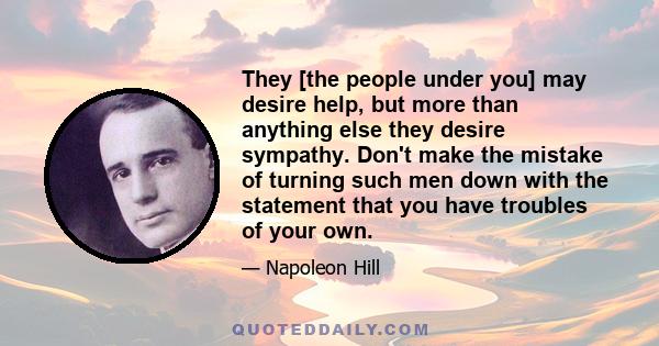 They [the people under you] may desire help, but more than anything else they desire sympathy. Don't make the mistake of turning such men down with the statement that you have troubles of your own.