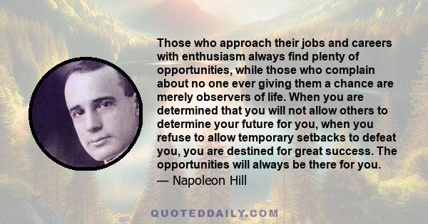 Those who approach their jobs and careers with enthusiasm always find plenty of opportunities, while those who complain about no one ever giving them a chance are merely observers of life. When you are determined that