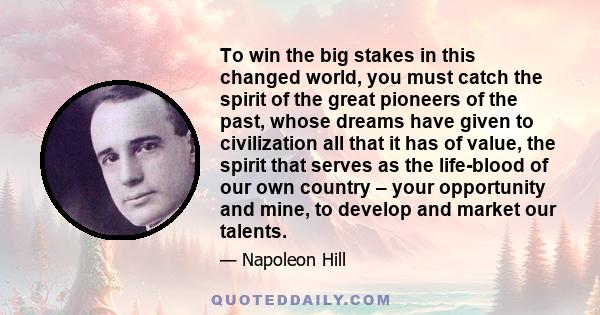 To win the big stakes in this changed world, you must catch the spirit of the great pioneers of the past, whose dreams have given to civilization all that it has of value, the spirit that serves as the life-blood of our 