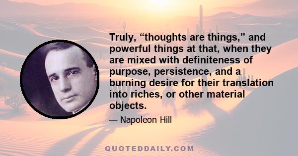 Truly, “thoughts are things,” and powerful things at that, when they are mixed with definiteness of purpose, persistence, and a burning desire for their translation into riches, or other material objects.