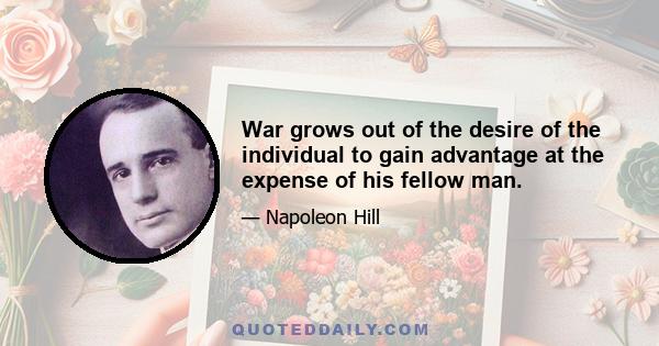 War grows out of the desire of the individual to gain advantage at the expense of his fellow man.