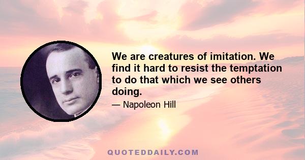 We are creatures of imitation. We find it hard to resist the temptation to do that which we see others doing.