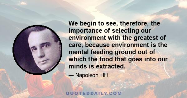 We begin to see, therefore, the importance of selecting our environment with the greatest of care, because environment is the mental feeding ground out of which the food that goes into our minds is extracted.