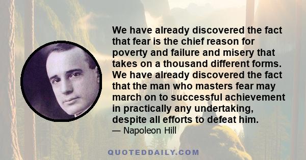 We have already discovered the fact that fear is the chief reason for poverty and failure and misery that takes on a thousand different forms. We have already discovered the fact that the man who masters fear may march