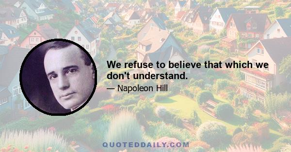 We refuse to believe that which we don't understand.