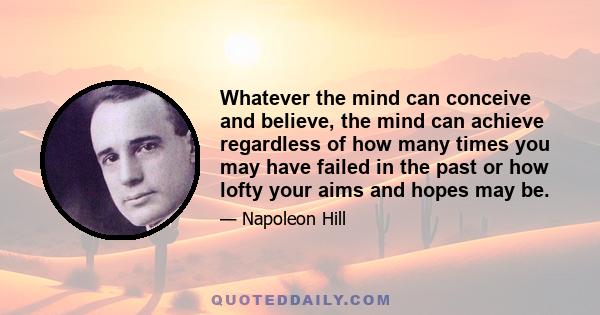 Whatever the mind can conceive and believe, the mind can achieve regardless of how many times you may have failed in the past or how lofty your aims and hopes may be.