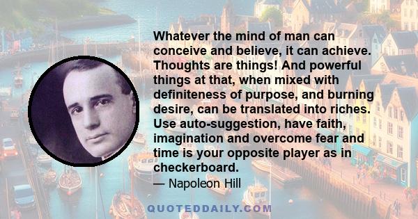 Whatever the mind of man can conceive and believe, it can achieve. Thoughts are things! And powerful things at that, when mixed with definiteness of purpose, and burning desire, can be translated into riches. Use