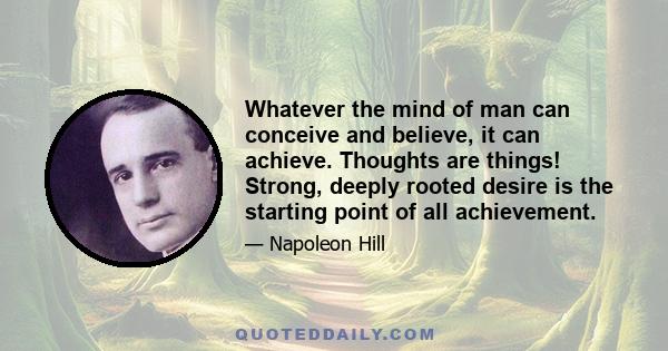 Whatever the mind of man can conceive and believe, it can achieve. Thoughts are things! Strong, deeply rooted desire is the starting point of all achievement.