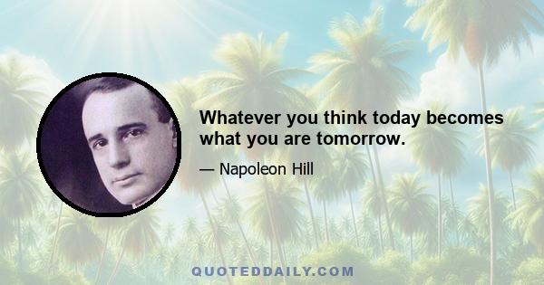 Whatever you think today becomes what you are tomorrow.