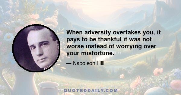 When adversity overtakes you, it pays to be thankful it was not worse instead of worrying over your misfortune.