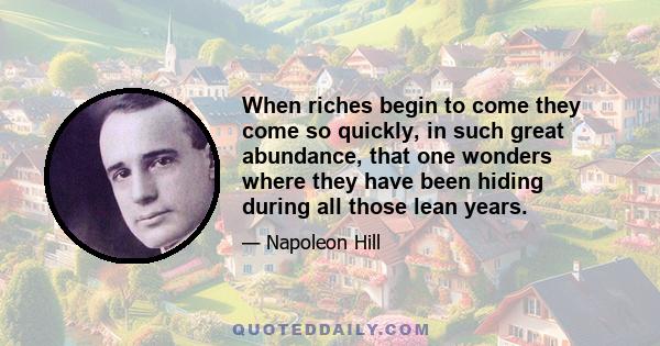 When riches begin to come they come so quickly, in such great abundance, that one wonders where they have been hiding during all those lean years.