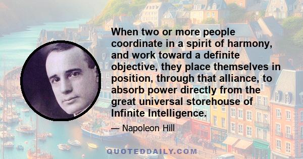 When two or more people coordinate in a spirit of harmony, and work toward a definite objective, they place themselves in position, through that alliance, to absorb power directly from the great universal storehouse of