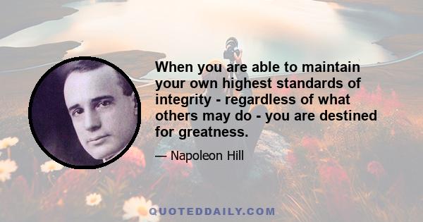 When you are able to maintain your own highest standards of integrity - regardless of what others may do - you are destined for greatness.