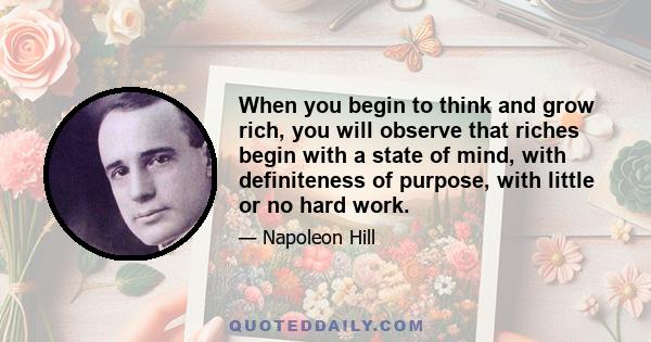 When you begin to think and grow rich, you will observe that riches begin with a state of mind, with definiteness of purpose, with little or no hard work.