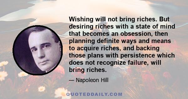 Wishing will not bring riches. But desiring riches with a state of mind that becomes an obsession, then planning definite ways and means to acquire riches, and backing those plans with persistence which does not