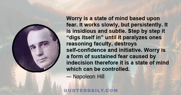 Worry is a state of mind based upon fear. It works slowly, but persistently. It is insidious and subtle. Step by step it “digs itself in” until it paralyzes ones reasoning faculty, destroys self-confidence and