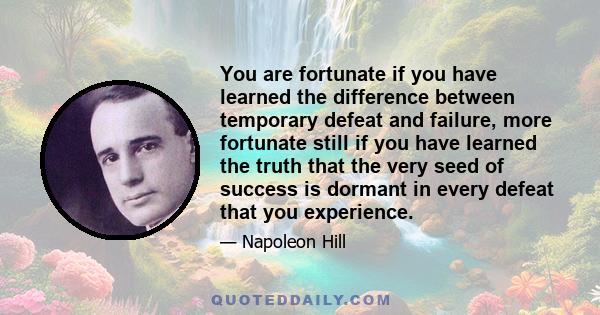 You are fortunate if you have learned the difference between temporary defeat and failure, more fortunate still if you have learned the truth that the very seed of success is dormant in every defeat that you experience.