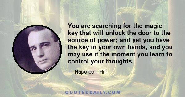 You are searching for the magic key that will unlock the door to the source of power; and yet you have the key in your own hands, and you may use it the moment you learn to control your thoughts.