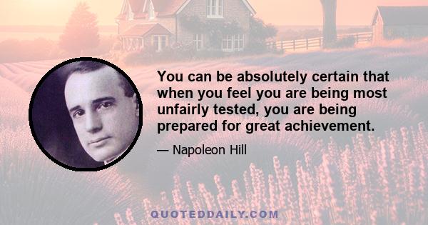 You can be absolutely certain that when you feel you are being most unfairly tested, you are being prepared for great achievement.