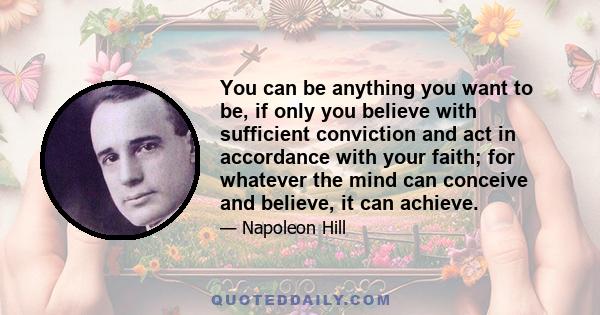 You can be anything you want to be, if only you believe with sufficient conviction and act in accordance with your faith; for whatever the mind can conceive and believe, it can achieve.