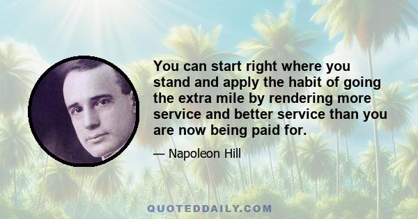 You can start right where you stand and apply the habit of going the extra mile by rendering more service and better service than you are now being paid for.